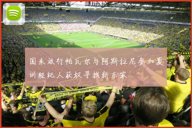 国米放行帕瓦尔与阿斯拉尼参加夏训经纪人获权寻找新东家