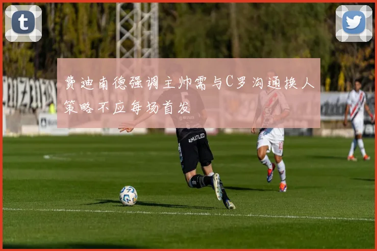 费迪南德强调主帅需与C罗沟通换人策略不应每场首发