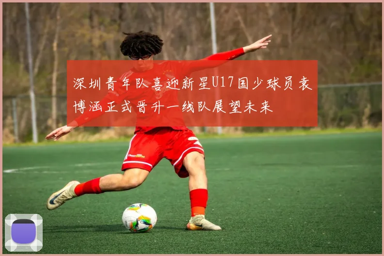 深圳青年队喜迎新星U17国少球员袁博涵正式晋升一线队展望未来