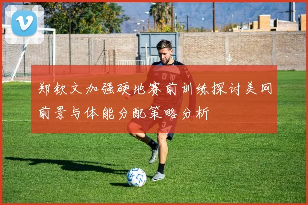 郑钦文加强硬地赛前训练探讨美网前景与体能分配策略分析