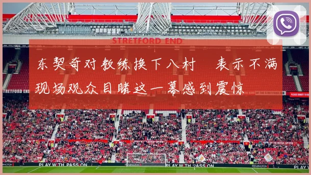 东契奇对教练换下八村塁表示不满现场观众目睹这一幕感到震惊