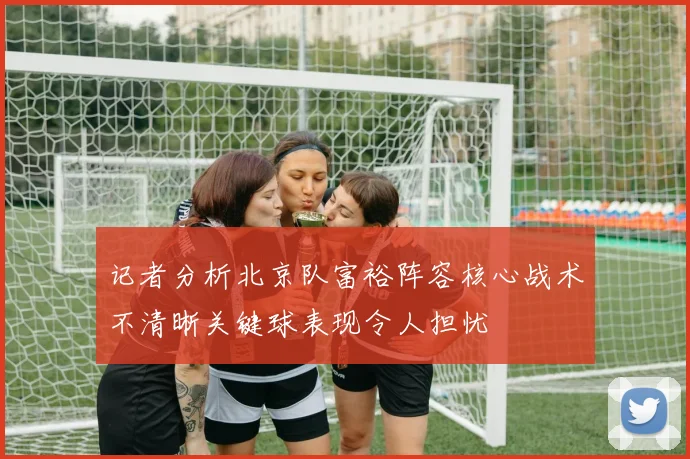 记者分析北京队富裕阵容核心战术不清晰关键球表现令人担忧