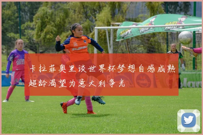 卡拉菲奥里谈世界杯梦想自感成熟超龄渴望为意大利争光