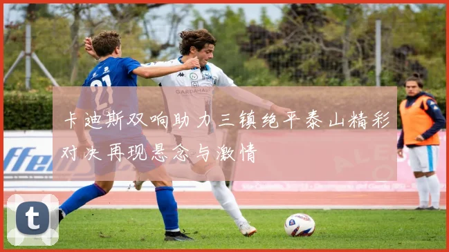 卡迪斯双响助力三镇绝平泰山精彩对决再现悬念与激情