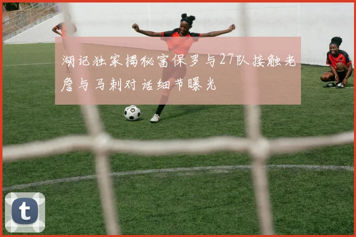 湖记独家揭秘富保罗与27队接触老詹与马刺对话细节曝光