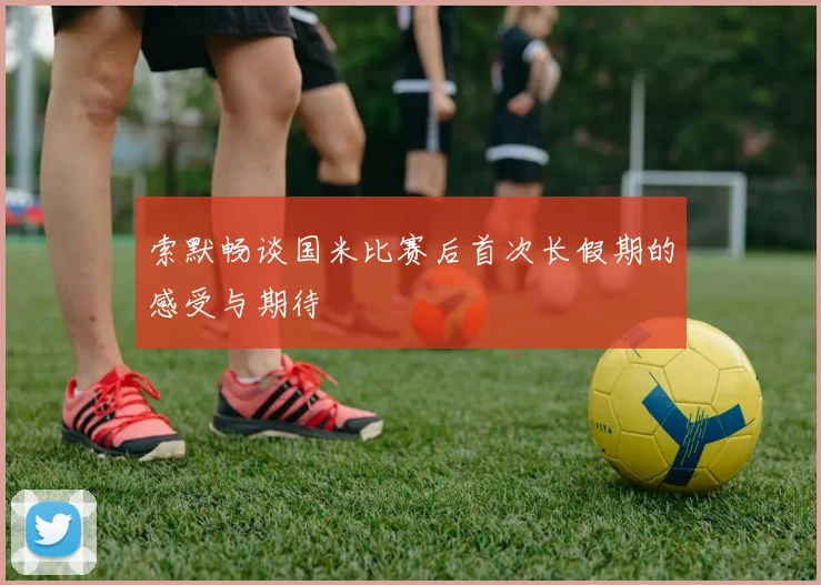 索默畅谈国米比赛后首次长假期的感受与期待