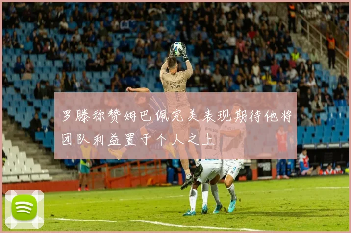 罗滕称赞姆巴佩完美表现期待他将团队利益置于个人之上