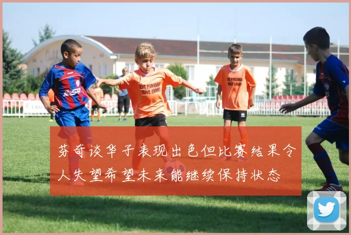 芬奇谈华子表现出色但比赛结果令人失望希望未来能继续保持状态