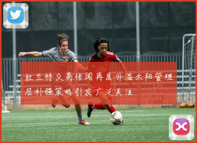 杜兰特交易传闻再度升温太阳管理层补强策略引发广泛关注