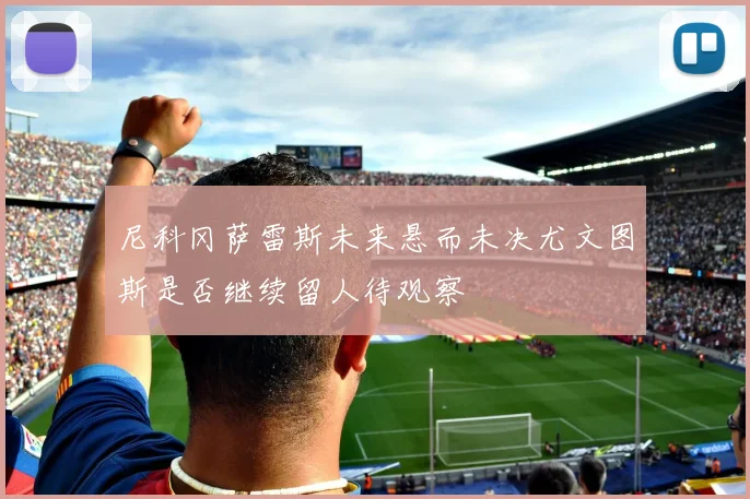 尼科冈萨雷斯未来悬而未决尤文图斯是否继续留人待观察