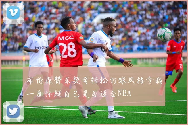 布伦森赞东契奇轻松打球风格令我一度怀疑自己是否适合NBA