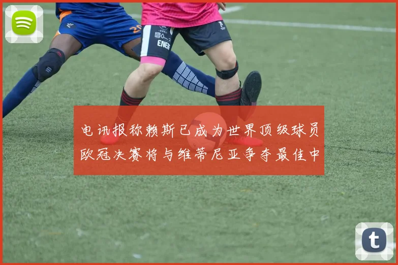 电讯报称赖斯已成为世界顶级球员欧冠决赛将与维蒂尼亚争夺最佳中场称号