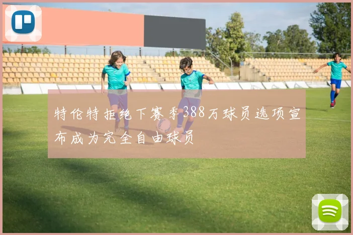 特伦特拒绝下赛季388万球员选项宣布成为完全自由球员