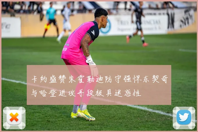 卡约盛赞朱霍勒迪防守强悍东契奇与哈登进攻手段极具迷惑性
