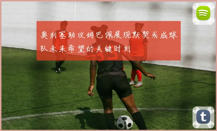 奥利塞助攻姆巴佩展现默契或成球队未来希望的关键时刻