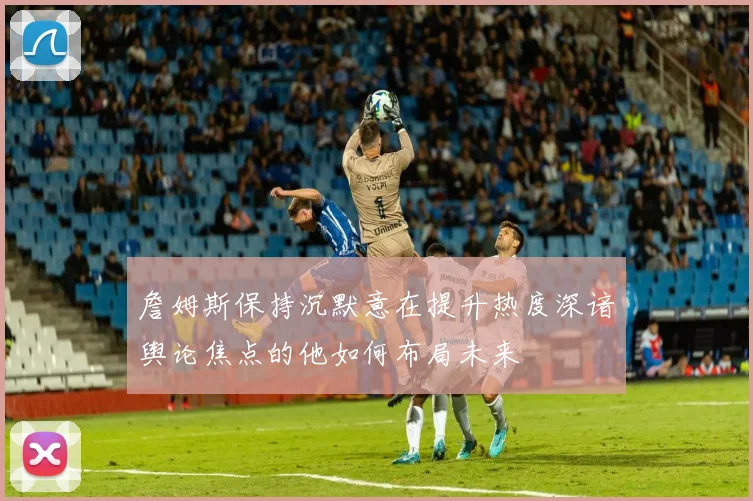 詹姆斯保持沉默意在提升热度深谙舆论焦点的他如何布局未来