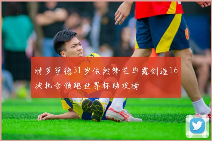 特罗萨德31岁依然锋芒毕露创造16次机会领跑世界杯助攻榜