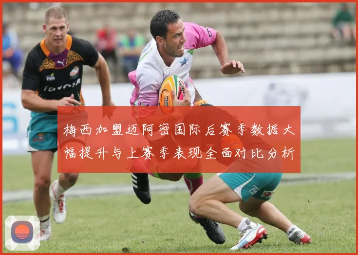 梅西加盟迈阿密国际后赛季数据大幅提升与上赛季表现全面对比分析