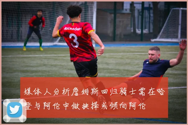 媒体人分析詹姆斯回归骑士需在哈登与阿伦中做抉择或倾向阿伦