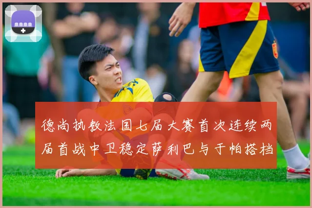 德尚执教法国七届大赛首次连续两届首战中卫稳定萨利巴与于帕搭档