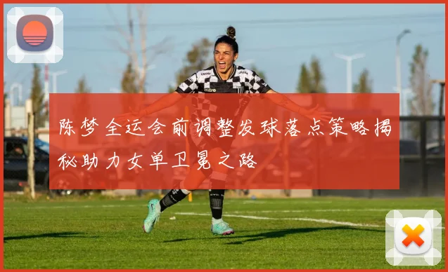 陈梦全运会前调整发球落点策略揭秘助力女单卫冕之路
