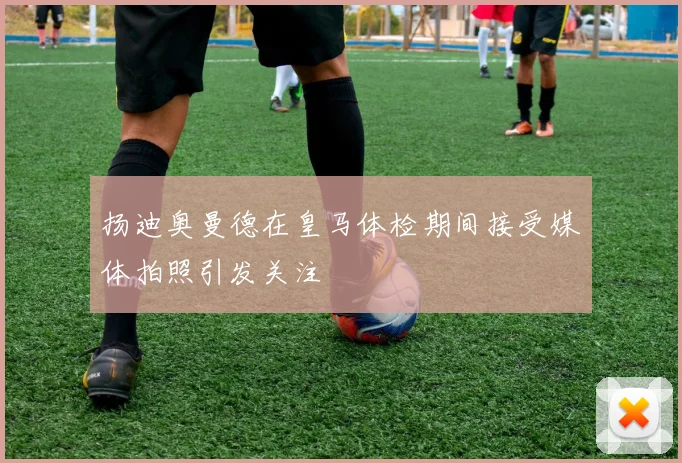 扬迪奥曼德在皇马体检期间接受媒体拍照引发关注