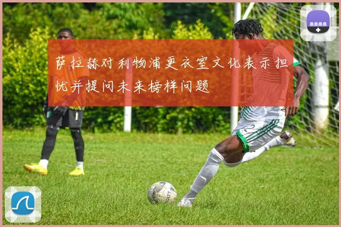 萨拉赫对利物浦更衣室文化表示担忧并提问未来榜样问题