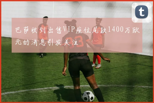巴萨收到出售VIP座位尾款1400万欧元的消息引发关注