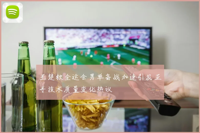 王楚钦全运会男单备战加速引发正手技术质量变化热议
