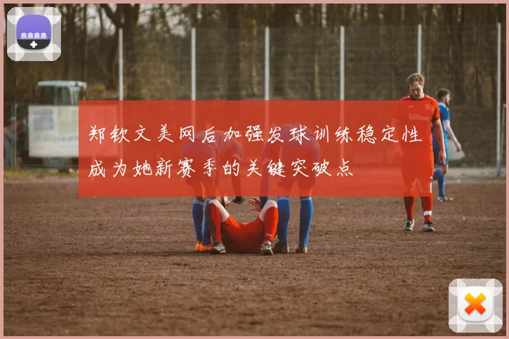 郑钦文美网后加强发球训练稳定性成为她新赛季的关键突破点