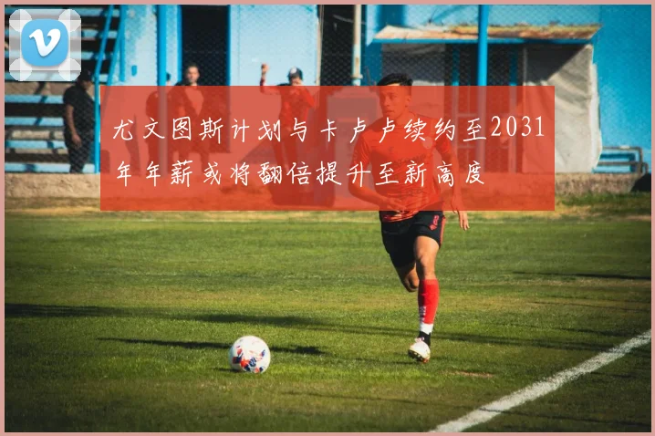 尤文图斯计划与卡卢卢续约至2031年年薪或将翻倍提升至新高度