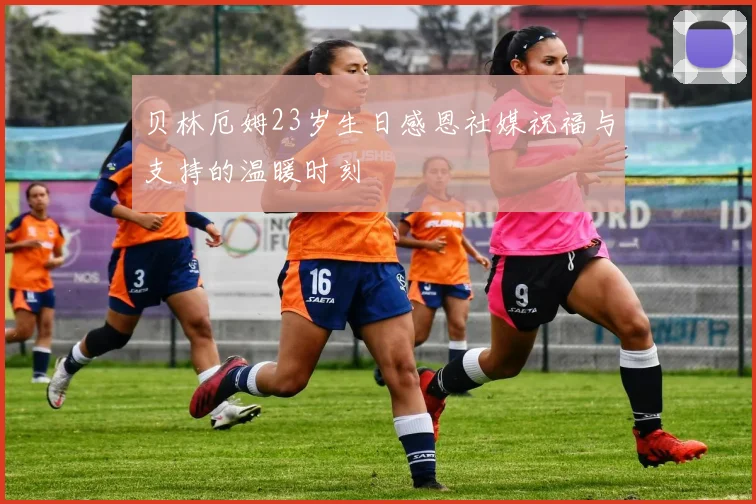 贝林厄姆23岁生日感恩社媒祝福与支持的温暖时刻