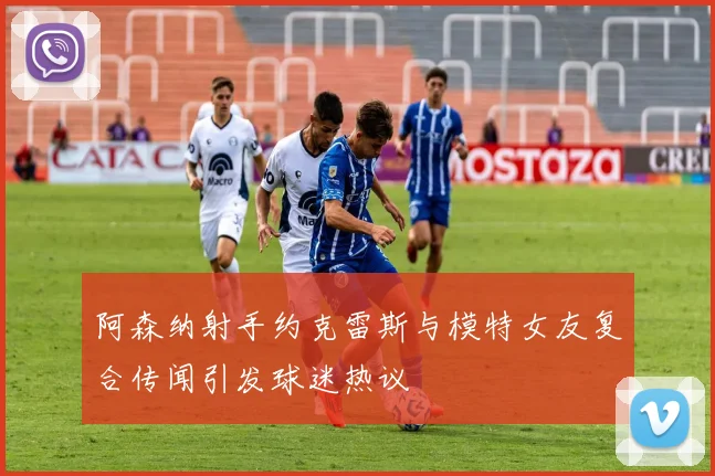 阿森纳射手约克雷斯与模特女友复合传闻引发球迷热议